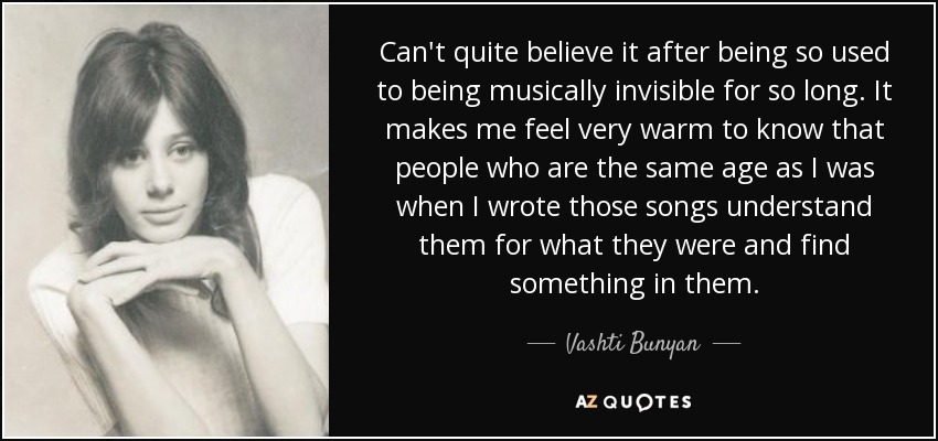 Can't quite believe it after being so used to being musically invisible for so long. It makes me feel very warm to know that people who are the same age as I was when I wrote those songs understand them for what they were and find something in them. - Vashti Bunyan