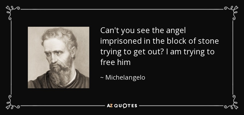 Can't you see the angel imprisoned in the block of stone trying to get out? I am trying to free him - Michelangelo