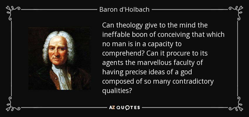 Can theology give to the mind the ineffable boon of conceiving that which no man is in a capacity to comprehend? Can it procure to its agents the marvellous faculty of having precise ideas of a god composed of so many contradictory qualities? - Baron d'Holbach
