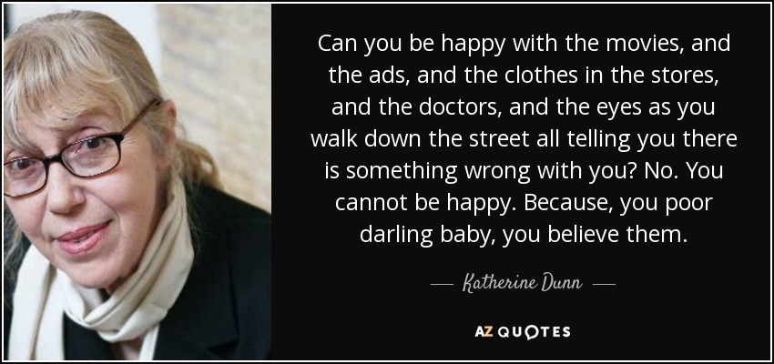 Can you be happy with the movies, and the ads, and the clothes in the stores, and the doctors, and the eyes as you walk down the street all telling you there is something wrong with you? No. You cannot be happy. Because, you poor darling baby, you believe them. - Katherine Dunn