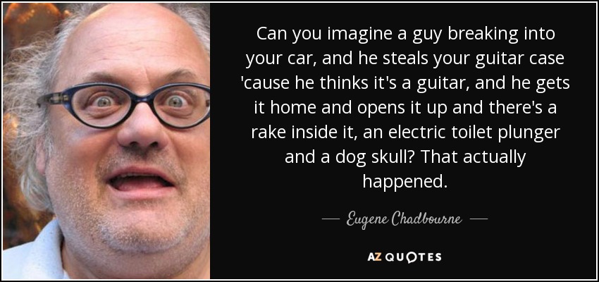 Can you imagine a guy breaking into your car, and he steals your guitar case 'cause he thinks it's a guitar, and he gets it home and opens it up and there's a rake inside it, an electric toilet plunger and a dog skull? That actually happened. - Eugene Chadbourne