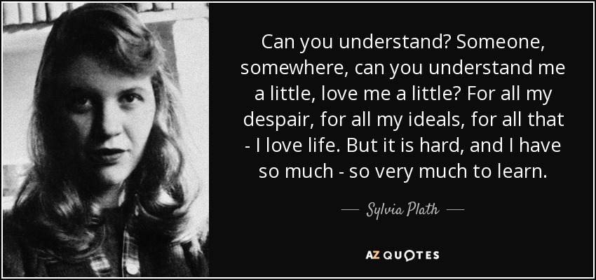 Can you understand? Someone, somewhere, can you understand me a little, love me a little? For all my despair, for all my ideals, for all that - I love life. But it is hard, and I have so much - so very much to learn. - Sylvia Plath