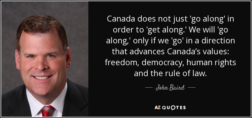 Canada does not just 'go along' in order to 'get along.' We will 'go along,' only if we 'go' in a direction that advances Canada’s values: freedom, democracy, human rights and the rule of law. - John Baird