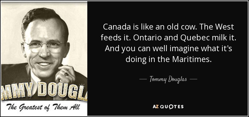 Canada is like an old cow. The West feeds it. Ontario and Quebec milk it. And you can well imagine what it's doing in the Maritimes. - Tommy Douglas