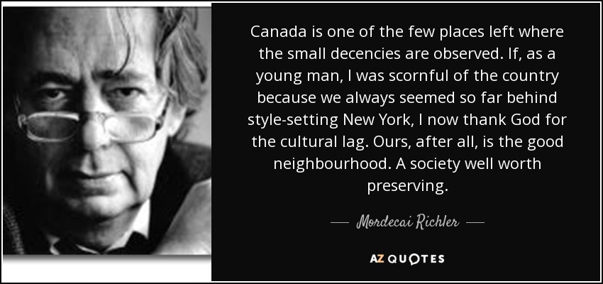 Canada is one of the few places left where the small decencies are observed. If, as a young man, I was scornful of the country because we always seemed so far behind style-setting New York, I now thank God for the cultural lag. Ours, after all, is the good neighbourhood. A society well worth preserving. - Mordecai Richler