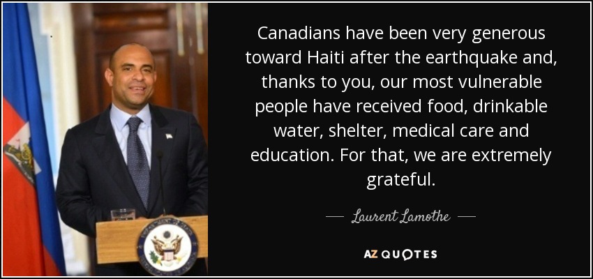 Canadians have been very generous toward Haiti after the earthquake and, thanks to you, our most vulnerable people have received food, drinkable water, shelter, medical care and education. For that, we are extremely grateful. - Laurent Lamothe