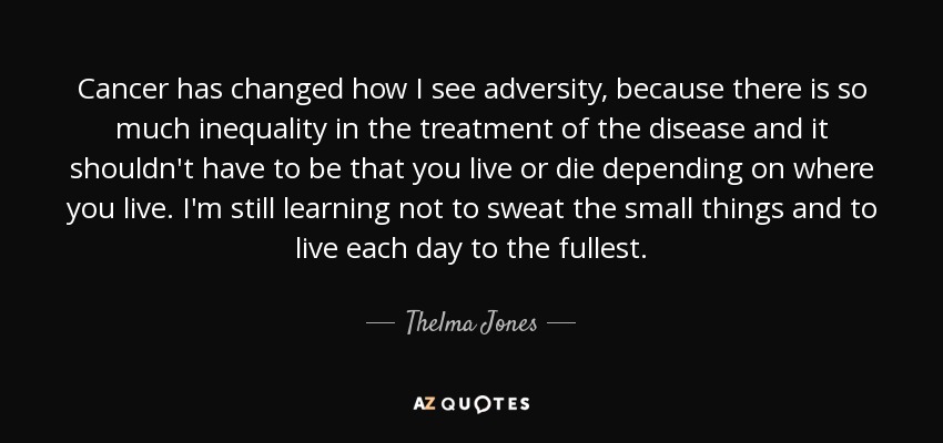 Cancer has changed how I see adversity, because there is so much inequality in the treatment of the disease and it shouldn't have to be that you live or die depending on where you live. I'm still learning not to sweat the small things and to live each day to the fullest. - Thelma Jones