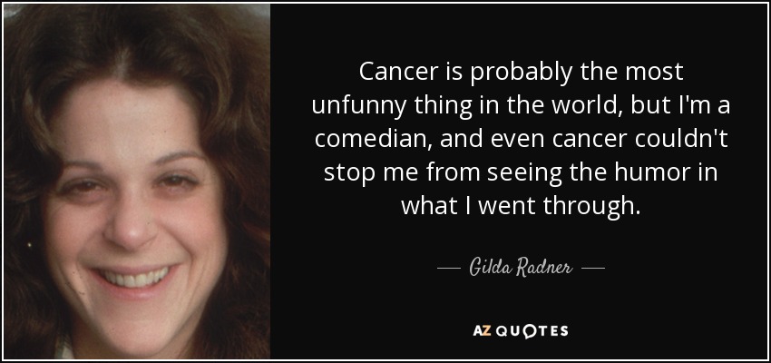 Cancer is probably the most unfunny thing in the world, but I'm a comedian, and even cancer couldn't stop me from seeing the humor in what I went through. - Gilda Radner