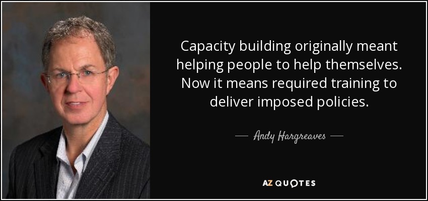 Capacity building originally meant helping people to help themselves. Now it means required training to deliver imposed policies. - Andy Hargreaves