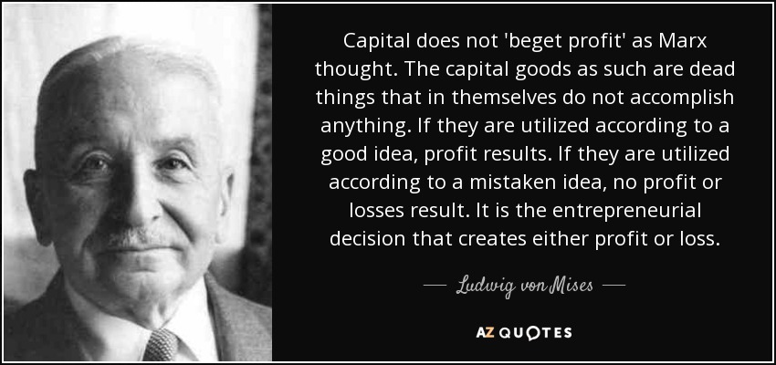 Capital does not 'beget profit' as Marx thought. The capital goods as such are dead things that in themselves do not accomplish anything. If they are utilized according to a good idea, profit results. If they are utilized according to a mistaken idea, no profit or losses result. It is the entrepreneurial decision that creates either profit or loss. - Ludwig von Mises