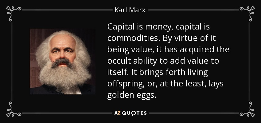 Capital is money, capital is commodities. By virtue of it being value, it has acquired the occult ability to add value to itself. It brings forth living offspring, or, at the least, lays golden eggs. - Karl Marx