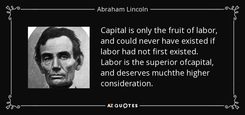 Capital is only the fruit of labor, and could never have existed if labor had not first existed. Labor is the superior ofcapital, and deserves muchthe higher consideration. - Abraham Lincoln