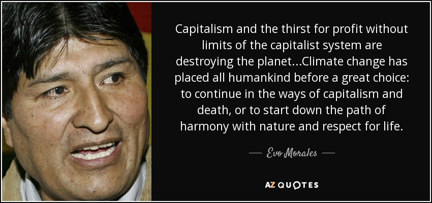 Capitalism and the thirst for profit without limits of the capitalist system are destroying the planet...Climate change has placed all humankind before a great choice: to continue in the ways of capitalism and death, or to start down the path of harmony with nature and respect for life. - Evo Morales