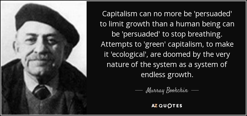 Capitalism can no more be 'persuaded' to limit growth than a human being can be 'persuaded' to stop breathing. Attempts to 'green' capitalism, to make it 'ecological', are doomed by the very nature of the system as a system of endless growth. - Murray Bookchin