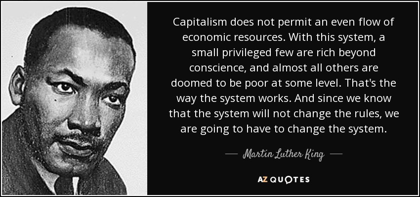 Capitalism does not permit an even flow of economic resources. With this system, a small privileged few are rich beyond conscience, and almost all others are doomed to be poor at some level. That's the way the system works. And since we know that the system will not change the rules, we are going to have to change the system. - Martin Luther King, Jr.
