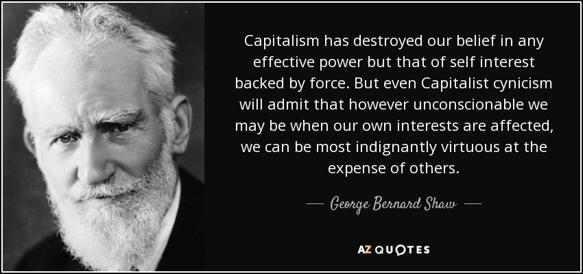 Capitalism has destroyed our belief in any effective power but that of self interest backed by force. But even Capitalist cynicism will admit that however unconscionable we may be when our own interests are affected, we can be most indignantly virtuous at the expense of others. - George Bernard Shaw