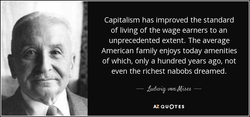 Capitalism has improved the standard of living of the wage earners to an unprecedented extent. The average American family enjoys today amenities of which, only a hundred years ago, not even the richest nabobs dreamed. - Ludwig von Mises