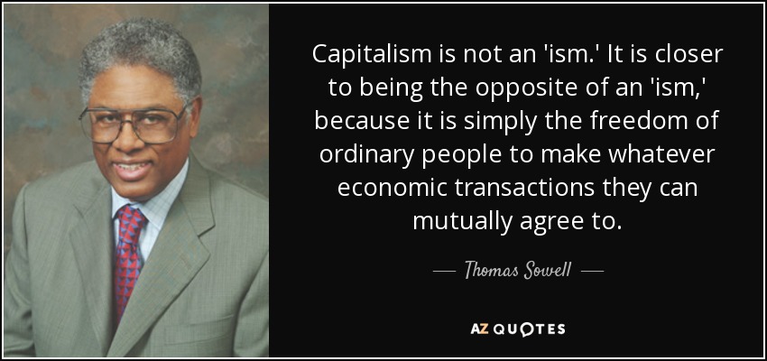 Capitalism is not an 'ism.' It is closer to being the opposite of an 'ism,' because it is simply the freedom of ordinary people to make whatever economic transactions they can mutually agree to. - Thomas Sowell