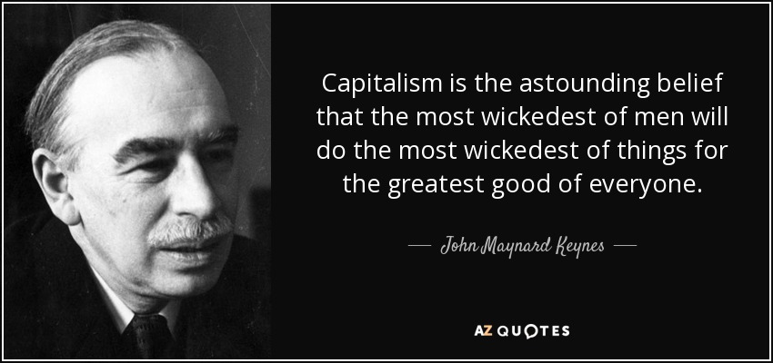 Capitalism is the astounding belief that the most wickedest of men will do the most wickedest of things for the greatest good of everyone. - John Maynard Keynes