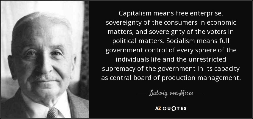 Capitalism means free enterprise, sovereignty of the consumers in economic matters, and sovereignty of the voters in political matters. Socialism means full government control of every sphere of the individuals life and the unrestricted supremacy of the government in its capacity as central board of production management. - Ludwig von Mises