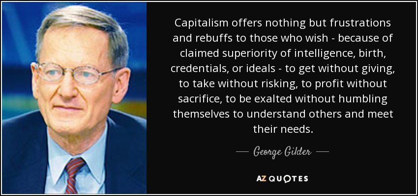 Capitalism offers nothing but frustrations and rebuffs to those who wish - because of claimed superiority of intelligence, birth, credentials, or ideals - to get without giving, to take without risking, to profit without sacrifice, to be exalted without humbling themselves to understand others and meet their needs. - George Gilder