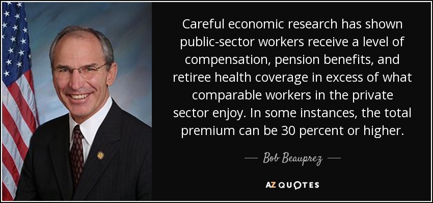 Careful economic research has shown public-sector workers receive a level of compensation, pension benefits, and retiree health coverage in excess of what comparable workers in the private sector enjoy. In some instances, the total premium can be 30 percent or higher. - Bob Beauprez