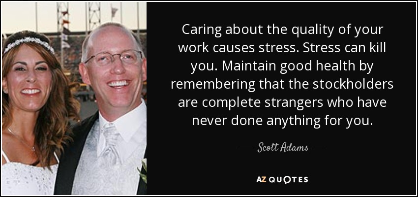 Caring about the quality of your work causes stress. Stress can kill you. Maintain good health by remembering that the stockholders are complete strangers who have never done anything for you. - Scott Adams
