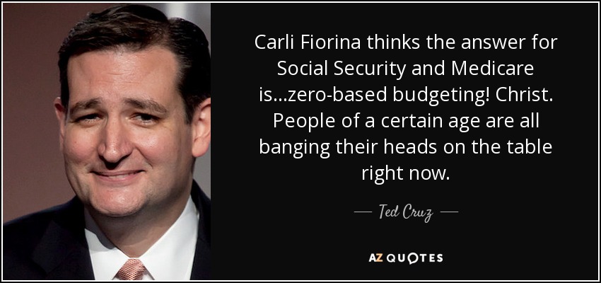 Carli Fiorina thinks the answer for Social Security and Medicare is...zero-based budgeting! Christ. People of a certain age are all banging their heads on the table right now. - Ted Cruz