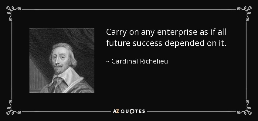 Carry on any enterprise as if all future success depended on it. - Cardinal Richelieu