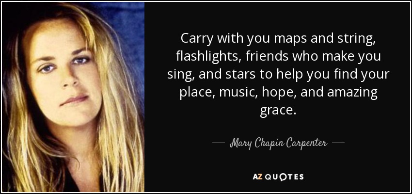 Carry with you maps and string, flashlights, friends who make you sing, and stars to help you find your place, music, hope, and amazing grace. - Mary Chapin Carpenter