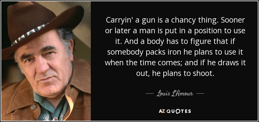 Carryin' a gun is a chancy thing. Sooner or later a man is put in a position to use it. And a body has to figure that if somebody packs iron he plans to use it when the time comes; and if he draws it out, he plans to shoot. - Louis L'Amour