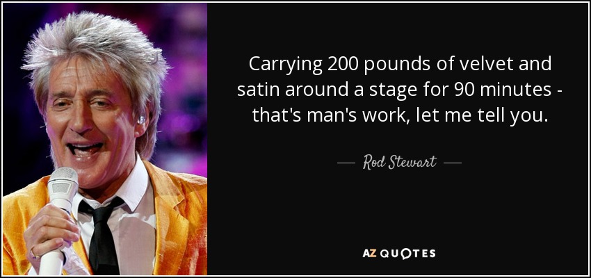 Carrying 200 pounds of velvet and satin around a stage for 90 minutes - that's man's work, let me tell you. - Rod Stewart