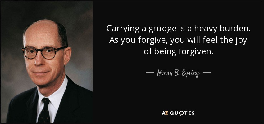 Carrying a grudge is a heavy burden. As you forgive, you will feel the joy of being forgiven. - Henry B. Eyring