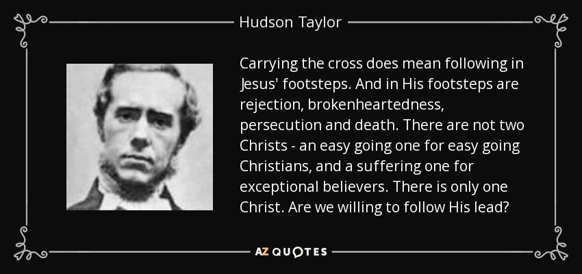 Carrying the cross does mean following in Jesus' footsteps. And in His footsteps are rejection, brokenheartedness, persecution and death. There are not two Christs - an easy going one for easy going Christians, and a suffering one for exceptional believers. There is only one Christ. Are we willing to follow His lead? - Hudson Taylor