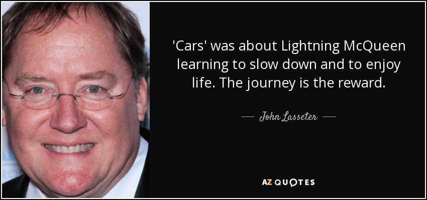 'Cars' was about Lightning McQueen learning to slow down and to enjoy life. The journey is the reward. - John Lasseter