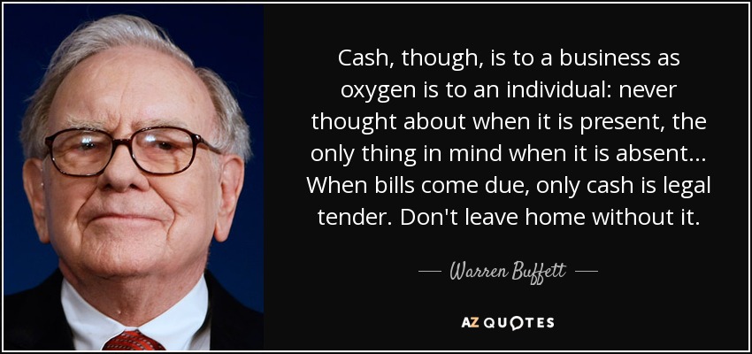 Cash, though, is to a business as oxygen is to an individual: never thought about when it is present, the only thing in mind when it is absent... When bills come due, only cash is legal tender. Don't leave home without it. - Warren Buffett