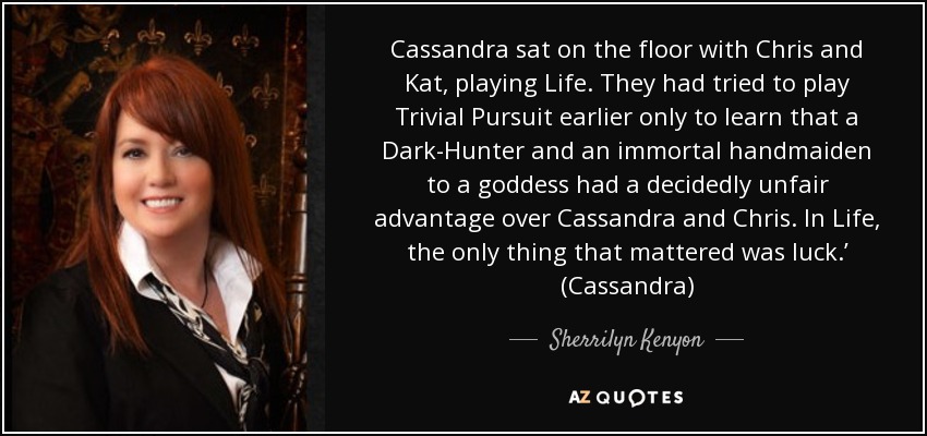 Cassandra sat on the floor with Chris and Kat, playing Life. They had tried to play Trivial Pursuit earlier only to learn that a Dark-Hunter and an immortal handmaiden to a goddess had a decidedly unfair advantage over Cassandra and Chris. In Life, the only thing that mattered was luck.’ (Cassandra) - Sherrilyn Kenyon