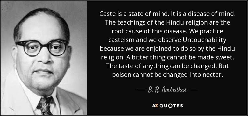 Caste is a state of mind. It is a disease of mind. The teachings of the Hindu religion are the root cause of this disease. We practice casteism and we observe Untouchability because we are enjoined to do so by the Hindu religion. A bitter thing cannot be made sweet. The taste of anything can be changed. But poison cannot be changed into nectar. - B. R. Ambedkar