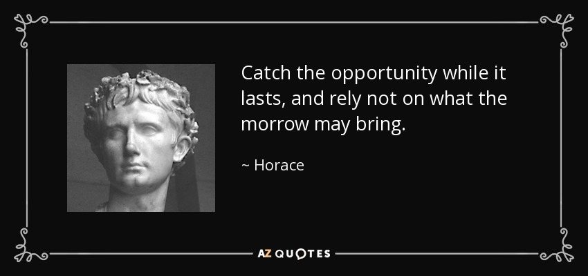 Catch the opportunity while it lasts, and rely not on what the morrow may bring. - Horace