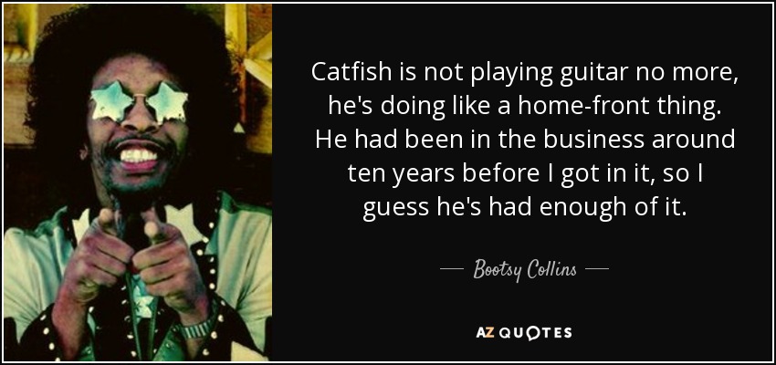 Catfish is not playing guitar no more, he's doing like a home-front thing. He had been in the business around ten years before I got in it, so I guess he's had enough of it. - Bootsy Collins