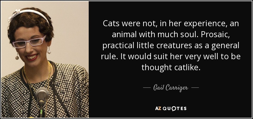 Cats were not, in her experience, an animal with much soul. Prosaic, practical little creatures as a general rule. It would suit her very well to be thought catlike. - Gail Carriger