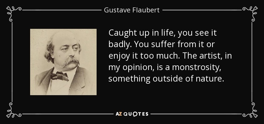 Caught up in life, you see it badly. You suffer from it or enjoy it too much. The artist, in my opinion, is a monstrosity, something outside of nature. - Gustave Flaubert