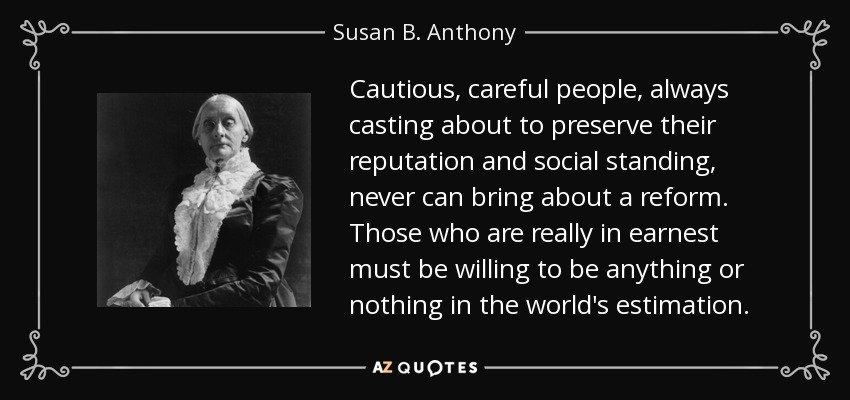 Cautious, careful people, always casting about to preserve their reputation and social standing, never can bring about a reform. Those who are really in earnest must be willing to be anything or nothing in the world's estimation. - Susan B. Anthony