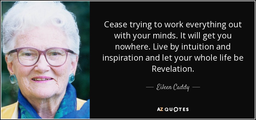 Cease trying to work everything out with your minds. It will get you nowhere. Live by intuition and inspiration and let your whole life be Revelation. - Eileen Caddy