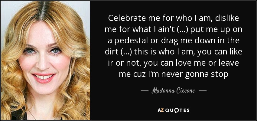 Celebrate me for who I am, dislike me for what I ain't (...) put me up on a pedestal or drag me down in the dirt (...) this is who I am, you can like ir or not, you can love me or leave me cuz I'm never gonna stop - Madonna Ciccone