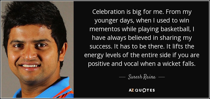 Celebration is big for me. From my younger days, when I used to win mementos while playing basketball, I have always believed in sharing my success. It has to be there. It lifts the energy levels of the entire side if you are positive and vocal when a wicket falls. - Suresh Raina