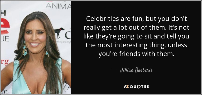 Celebrities are fun, but you don't really get a lot out of them. It's not like they're going to sit and tell you the most interesting thing, unless you're friends with them. - Jillian Barberie