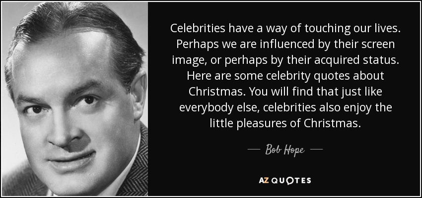 Celebrities have a way of touching our lives. Perhaps we are influenced by their screen image, or perhaps by their acquired status. Here are some celebrity quotes about Christmas. You will find that just like everybody else, celebrities also enjoy the little pleasures of Christmas. - Bob Hope