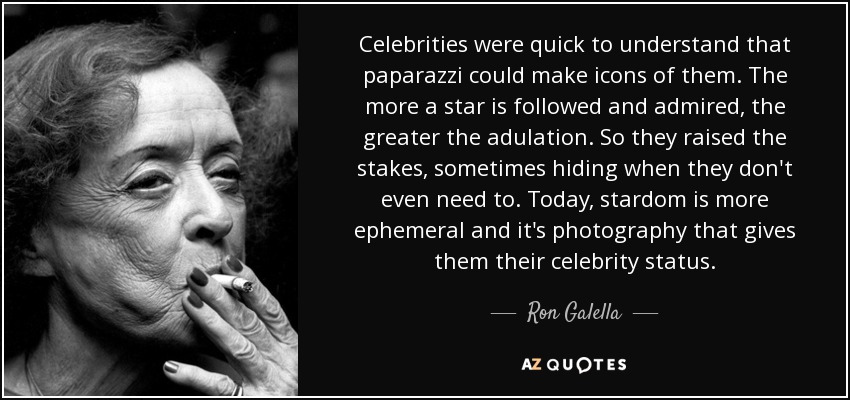 Celebrities were quick to understand that paparazzi could make icons of them. The more a star is followed and admired, the greater the adulation. So they raised the stakes, sometimes hiding when they don't even need to. Today, stardom is more ephemeral and it's photography that gives them their celebrity status. - Ron Galella