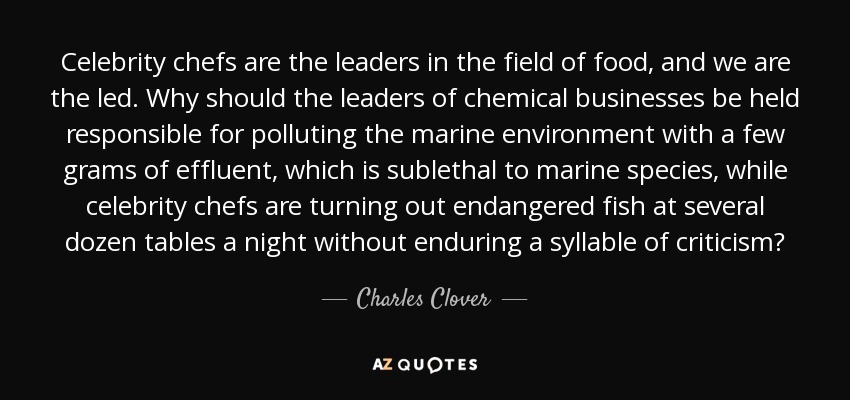 Celebrity chefs are the leaders in the field of food, and we are the led. Why should the leaders of chemical businesses be held responsible for polluting the marine environment with a few grams of effluent, which is sublethal to marine species, while celebrity chefs are turning out endangered fish at several dozen tables a night without enduring a syllable of criticism? - Charles Clover